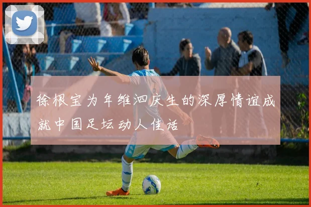 徐根宝为年维泗庆生的深厚情谊成就中国足坛动人佳话