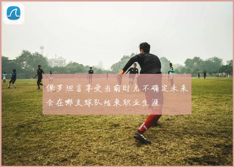 保罗坦言享受当前时光不确定未来会在哪支球队结束职业生涯