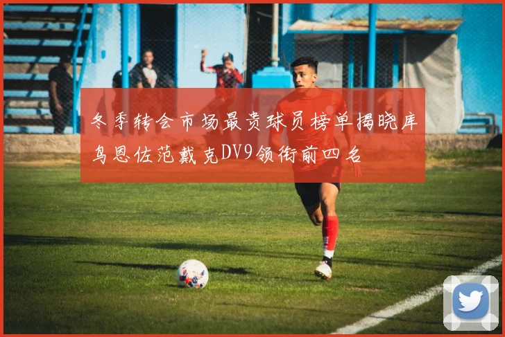 冬季转会市场最贵球员榜单揭晓库鸟恩佐范戴克DV9领衔前四名