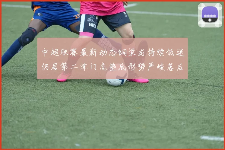 中超联赛最新动态铜梁龙持续低迷仍居第二津门虎垫底形势严峻落后安全区九分