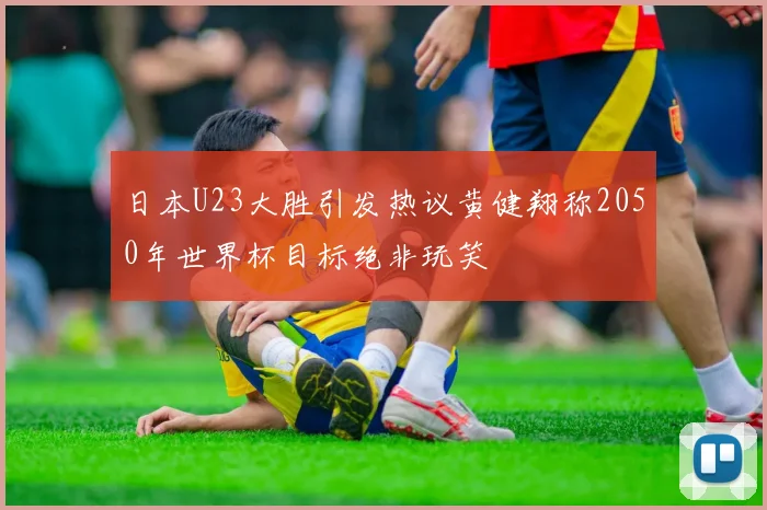 日本U23大胜引发热议黄健翔称2050年世界杯目标绝非玩笑