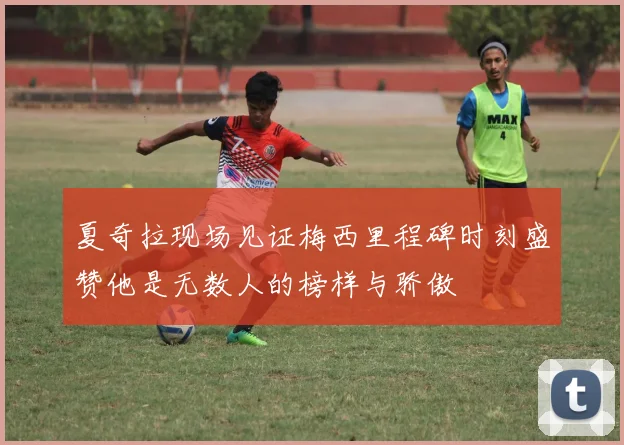 夏奇拉现场见证梅西里程碑时刻盛赞他是无数人的榜样与骄傲