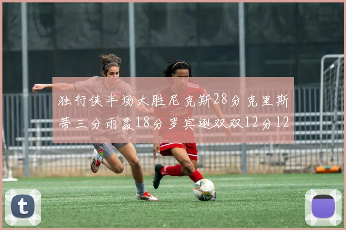 独行侠半场大胜尼克斯28分克里斯蒂三分雨轰18分罗宾逊双双12分12篮板表现出色