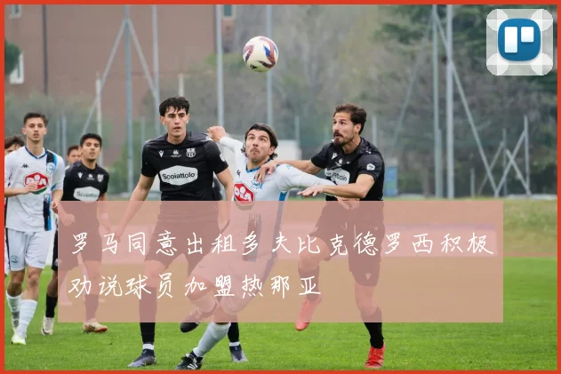 罗马同意出租多夫比克德罗西积极劝说球员加盟热那亚