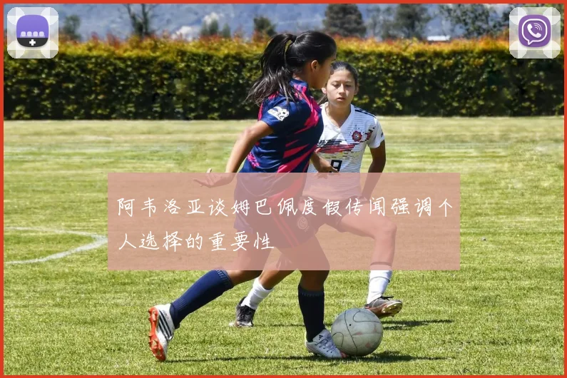 阿韦洛亚谈姆巴佩度假传闻强调个人选择的重要性