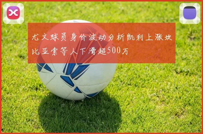 尤文球员身价波动分析凯利上涨坎比亚索等人下滑超500万