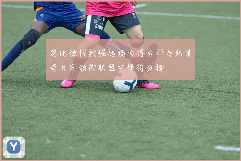 恩比德悄然崛起场均得分25与约基奇共同领衔联盟中锋得分榜
