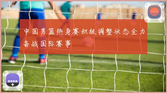 中国男篮热身赛积极调整状态全力备战国际赛事