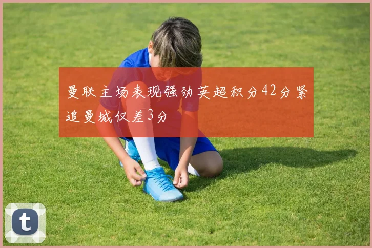 曼联主场表现强劲英超积分42分紧追曼城仅差3分