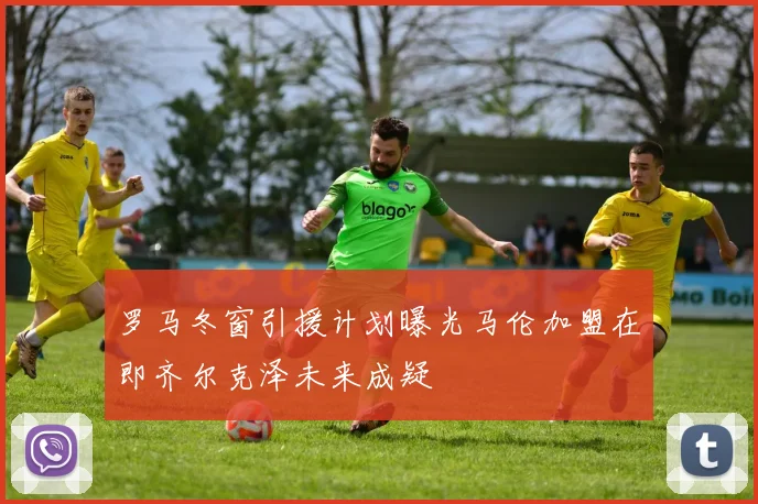 罗马冬窗引援计划曝光马伦加盟在即齐尔克泽未来成疑