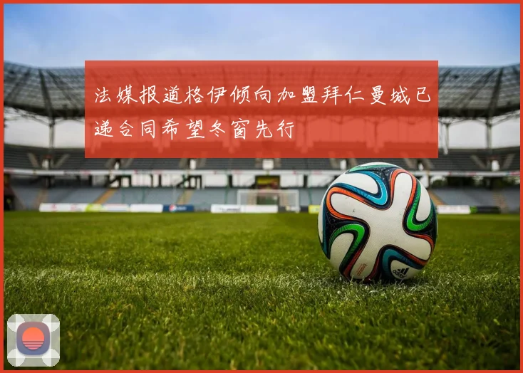 法媒报道格伊倾向加盟拜仁曼城已递合同希望冬窗先行