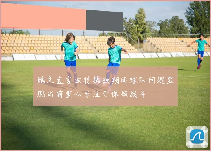 鲍文直言波特执教期间球队问题显现当前重心专注于保级战斗