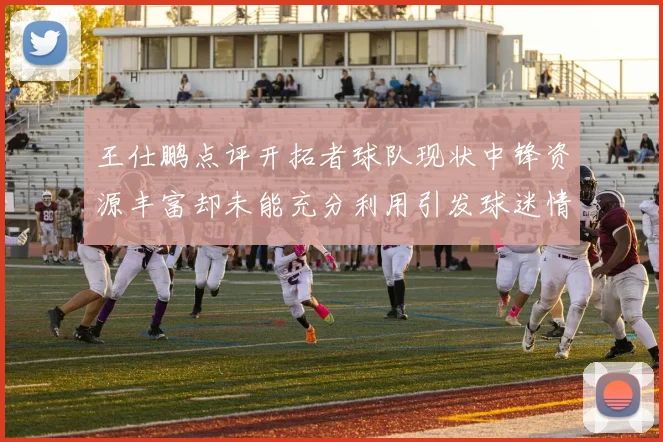 王仕鹏点评开拓者球队现状中锋资源丰富却未能充分利用引发球迷情感交织