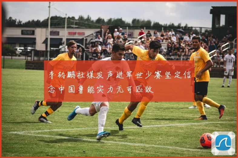 李钧鹏社媒发声进军世少赛坚定信念中国鲁能实力无可匹敌