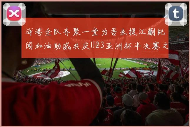 海港全队齐聚一堂为吾米提江蒯纪闻加油助威共庆U23亚洲杯半决赛之夜