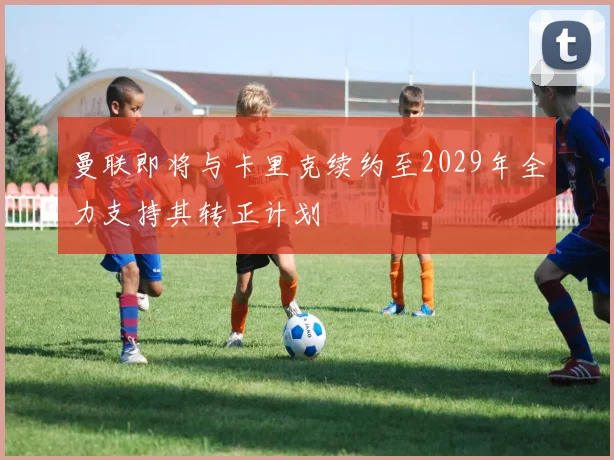 曼联即将与卡里克续约至2029年全力支持其转正计划
